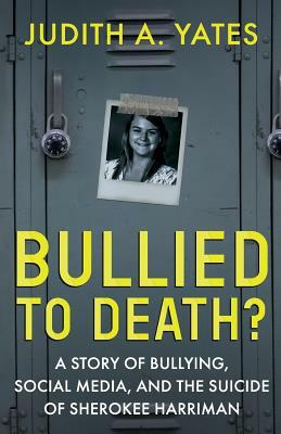 Bullied To Death: A Story Of Bullying, Social Media, And The Suicide Of Sherokee Harriman by Judith a. Yates