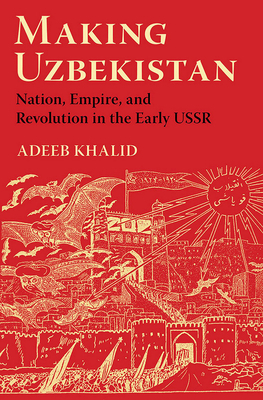 Making Uzbekistan: Nation, Empire, and Revolution in the Early USSR by Adeeb Khalid