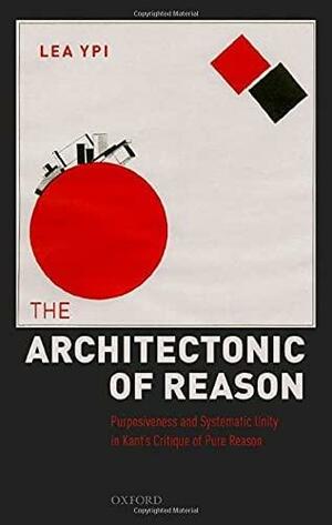 The Architectonic of Reason: Purposiveness and Systematic Unity in Kant's Critique of Pure Reason by Lea Ypi