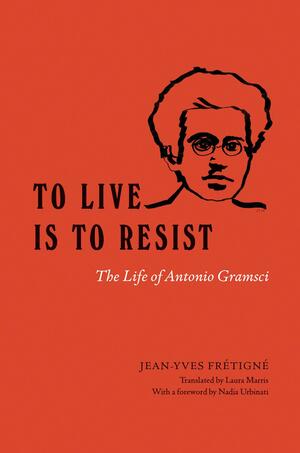 To Live Is to Resist: The Life of Antonio Gramsci by Nadia Urbinati, Jean-Yves Frétigné