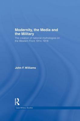 Modernity, the Media and the Military: The Creation of National Mythologies on the Western Front 1914-1918 by John F. Williams