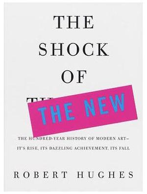 The Shock of the New: The Hundred-Year History of Modern Art--Its Rise, Its Dazzling Achievement, Its Fall by Robert Hughes, Robert Hughes