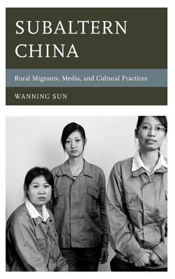 Subaltern China: Rural Migrants, Media, and Cultural Practices by Wanning Sun
