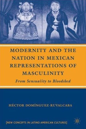 Modernity and the Nation in Mexican Representations of Masculinity: From Sensuality to Bloodshed by Hector Dominguez Ruvalcaba