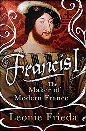 Francis I: The Maker of Modern France by Frieda Leonie, Frieda Leonie