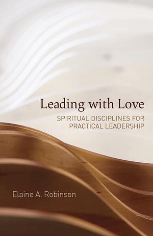 Leading with Love: Spiritual Disciplines for Practical Leadership by Elaine A. Robinson