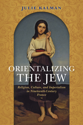 Orientalizing the Jew: Religion, Culture, and Imperialism in Nineteenth-Century France by Julie Kalman