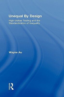 Unequal by Design: High-Stakes Testing and the Standardization of Inequality by Wayne Au