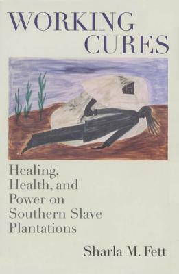 Working Cures: Healing, Health, and Power on Southern Slave Plantations by Sharla M. Fett