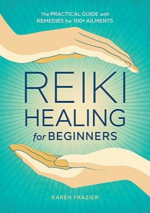 Reiki Healing for Beginners: The Practical Guide with Remedies for 100+ Ailments by Karen Frazier