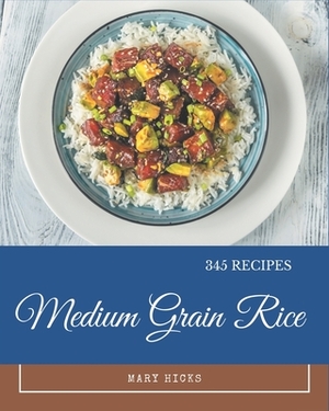 345 Medium Grain Rice Recipes: A Timeless Medium Grain Rice Cookbook by Mary Hicks
