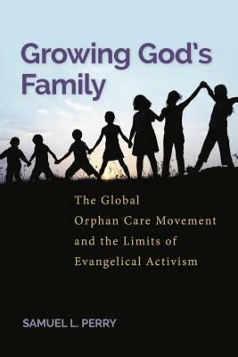 Growing God's Family: The Global Orphan Care Movement and the Limits of Evangelical Activism by Samuel L. Perry