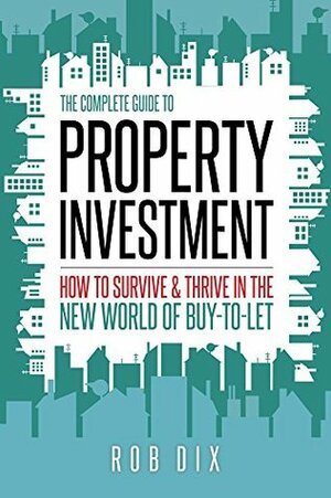 The Complete Guide to Property Investment: How to survive & thrive in the new world of buy-to-let by Rob Dix