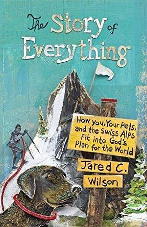 The Story of Everything: How You, Your Pets, and the Swiss Alps Fit into God's Plan for the World by Jared Wilson, Jared Wilson