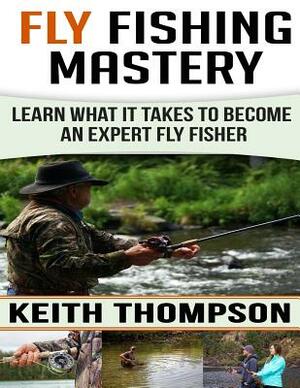 Fly Fishing Mastery: Learn What It Takes To Become An Expert Fly Fisher by Keith Thompson