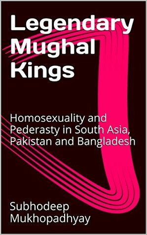 Legendary Mughal Kings: Homosexuality and Pederasty in South Asia, Pakistan and Bangladesh by Subhodeep Mukhopadhyay