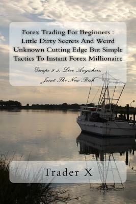 Forex Trading For Beginners: Little Dirty Secrets And Weird Unknown Cutting Edge But Simple Tactics To Instant Forex Millionaire: Escape 9-5, Live by Trader X