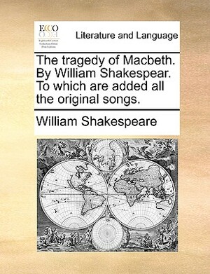 The Tragedy of Macbeth. by William Shakespear. to Which Are Added All the Original Songs. by William Shakespeare