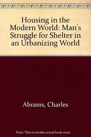 Housing in the Modern World: Man's Struggle for Shelter in an Urbanizing World by Charles Abrams