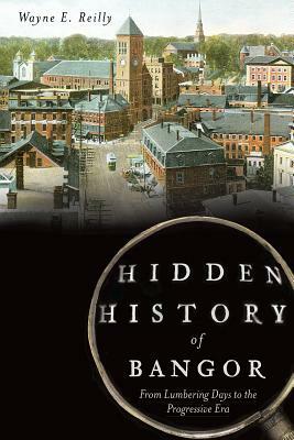 Hidden History of Bangor: From Lumbering Days to the Progressive Era by Wayne Reilly