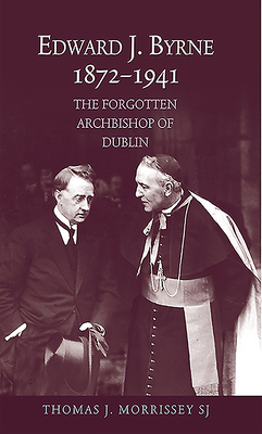 Edward J. Byrne, 1872-1941: The Forgotten Archbishop of Dublin by Thomas Morrissey