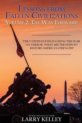 Lessons from Fallen Civilizations: The Way Forward: The United States is Losing the War on Terror. What Are the Steps to Restore America's Strength? by Larry Kelley