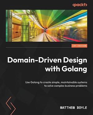 Domain-Driven Design with Golang: Use Golang to Create Simple, Maintainable Systems to Solve Complex Business Problems by Matthew Boyle
