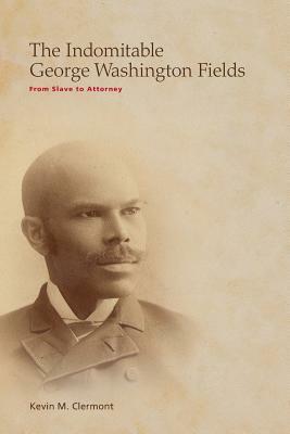 The Indomitable George Washington Fields: From Slave to Attorney by Kevin M. Clermont