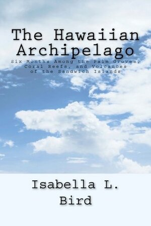 The Hawaiian Archipelago: Six Months Among the Palm Groves, Coral Reefs, and Volcanoes of the Sandwich Islands by Isabella Bird