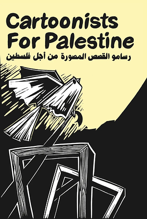 Cartoonists for Palestine  by Safdar Ahmed, Dimitrea Tokunbo, Jen Sorensen, Ethan Heitner, Matt Bors, Kaitlyn Quach, Layal Safieddine, Julia Mata, Adam Whittier, Benedí, Rachel Deutsch, Sarah Firth, Melissa Mendes, Al Benbow, Madeline Berger, Mohammad Sabaaneh, Douglas Lambert, Jess Peng, Jen Camper, Solomon J. Brager, Maia Kobabe, Sam Nakahira, Trinidad Escobar, Eli Valley, Holly Casio, Kazimir Lee, Zhen, Cooper Lit, Soolagna Majumdar