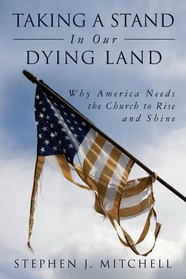 Taking A Stand In Our Dying Land: Why America Needs the Church to Rise and Shine by Stephen J. Mitchell