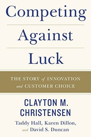 Competing Against Luck: The Story of Innovation and Customer Choice by Taddy Hall, David S. Duncan, Karen Dillon, Clayton M. Christensen