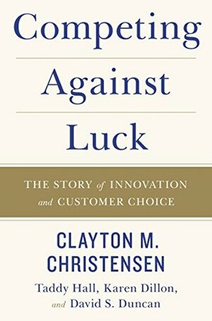 Competing Against Luck: The Story of Innovation and Customer Choice by David S. Duncan, Clayton M. Christensen, Taddy Hall, Karen Dillon