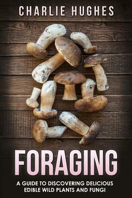 Foraging: A Guide to Discovering Delicious Edible Wild Plants and Fungi by Charlie Hughes