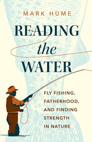 Reading the Water: Fly Fishing, Fatherhood, and Finding Strength in Nature by Mark Hume