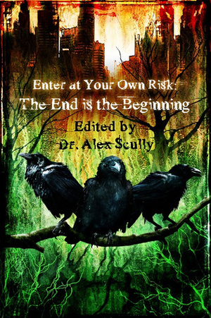 Enter at Your Own Risk: The End Is the Beginning by T. Fox Dunham, Michael Meeske, John Grover, M.R. James, Blaze McRob, Gary A. Braunbeck, Lawrence Santoro, Joshua Skye, Kevin Wetmore, H.F. Arnold, Rose Blackthorn, Alex Scully, Kenneth W. Cain, Gregory L. Norris, Nathaniel Hawthorne, K. Trap Jones, Edgar Allan Poe, B.E. Scully, Gertrude Atherton, Norman Partridge, Mary Wollstonecraft Shelley, Gene O'Neill, Die Booth, H.P. Lovecraft, Eric J. Guignard, Julianne Snow, Mark Patrick Lynch, Tais Teng, Sydney Leigh