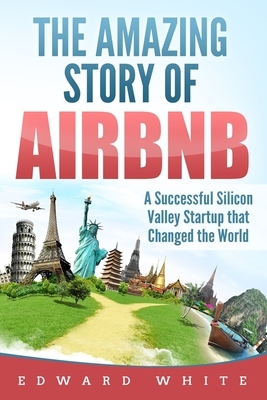 The Amazing Story of Airbnb: A Successful Silicon Valley Startup that Changed the World by Edward White