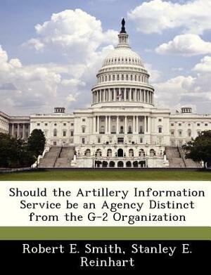 Should the Artillery Information Service Be an Agency Distinct from the G-2 Organization by Stanley E. Reinhart, Robert E. Smith