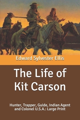 The Life of Kit Carson: Hunter, Trapper, Guide, Indian Agent and Colonel U.S.A.: Large Print by Edward Sylvester Ellis