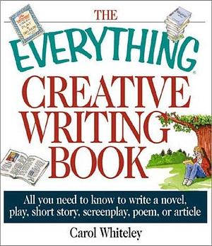 The Everything Creative Writing Book: All You Need to Know to Write a Novel, Play, Short Story, Screenplay, Poem, or Article by Carol Whiteley, Carol Whiteley