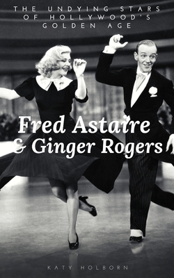 Fred Astaire & Ginger Rogers: THE UNDYING STARS OF HOLLYWOOD'S GOLDEN AGE: A Fred Astaire & Ginger Rogers Biography by Katy Holborn