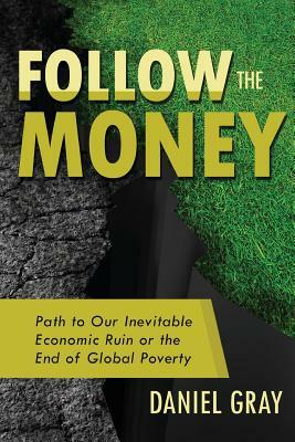 Follow the Money: Path to Our Inevitable Economic Ruin or the End of Global Poverty by Daniel Gray
