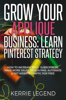 Grow Your Applique Business: Learn Pinterest Strategy: How to Increase Blog Subscribers, Make More Sales, Design Pins, Automate & Get Website Traff by Kerrie Legend