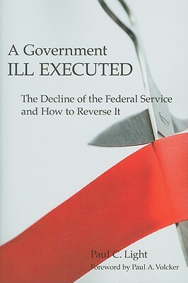 A Government Ill Executed: The Decline of the Federal Service and How to Reverse It by Paul C. Light