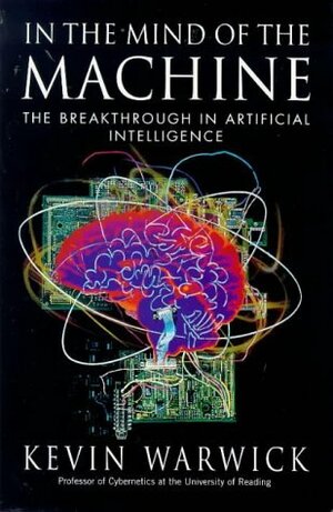 In the Mind of the Machine: The Breakthrough in Artificial Intelligence by K. Warwick