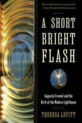 A Short Bright Flash: Augustin Fresnel and the Birth of the Modern Lighthouse by Theresa Levitt