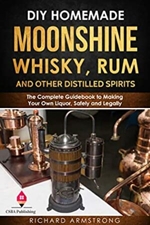 DIY Homemade Moonshine, Whisky, Rum, and Other Distilled Spirits: The Complete Guidebook to Making Your Own Liquor, Safely and Legally by Richard Armstrong