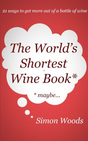 The World's Shortest Wine Book: 21 Ways To Get More Out Of A Bottle Of Wine by Simon Woods