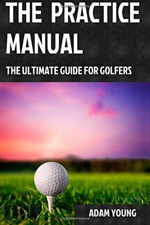 The Practice Manual: The Ultimate Guide for Golfers by Adam Young