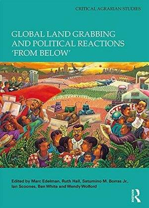 Global Land Grabbing and Political Reactions 'from Below' by Ian Scoones, Ben White, Saturnino M. Borras Jr., Ruth Hall, Wendy Wolford, Marc Edelman